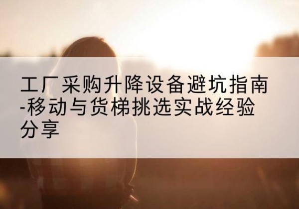 洮北移动式升降机怎么选-工厂采购升降设备避坑指南-移动与货梯挑选实战经验分享