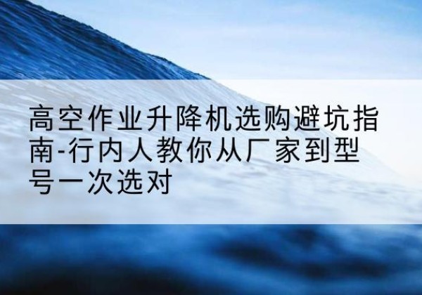洮北升降平台厂家-高空作业升降机选购避坑指南-行内人教你从厂家到型号一次选对