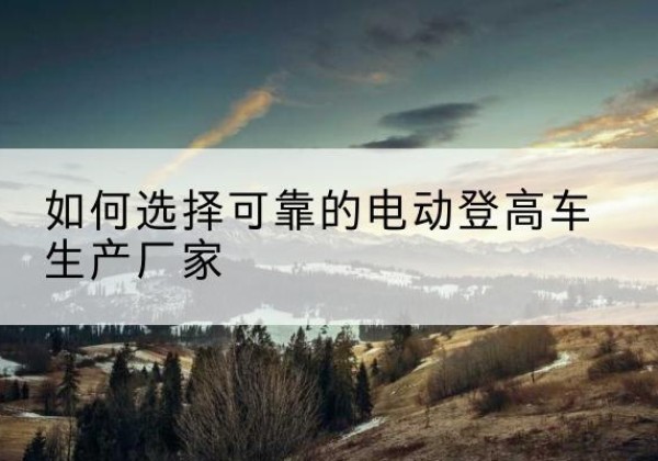 洮北电动登高车厂家-如何选择可靠的电动登高车生产厂家