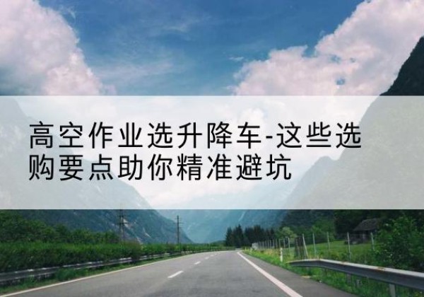 洮北升降车厂家-高空作业选升降车-这些选购要点助你*避坑