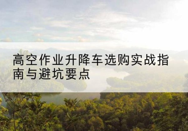 洮北升降车怎么选-高空作业升降车选购实战指南与避坑要点