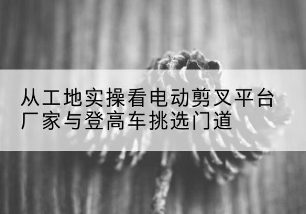 洮北电动剪叉升降平台厂家-从工地实操看电动剪叉平台厂家与登高车挑选门道